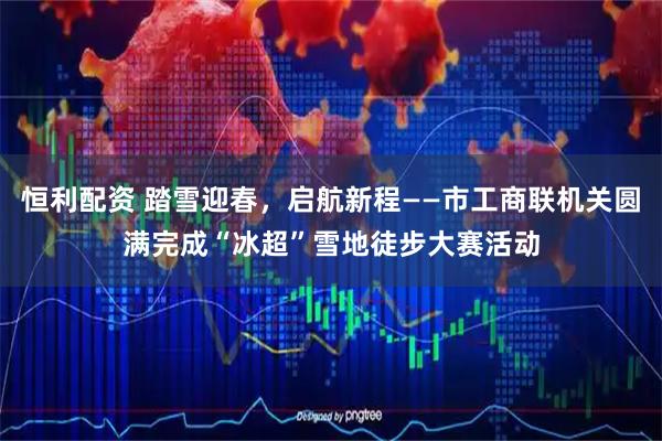恒利配资 踏雪迎春，启航新程——市工商联机关圆满完成“冰超”雪地徒步大赛活动