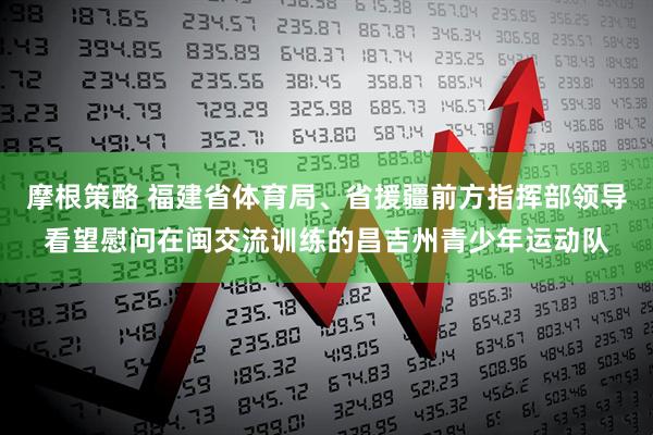 摩根策酪 福建省体育局、省援疆前方指挥部领导看望慰问在闽交流训练的昌吉州青少年运动队