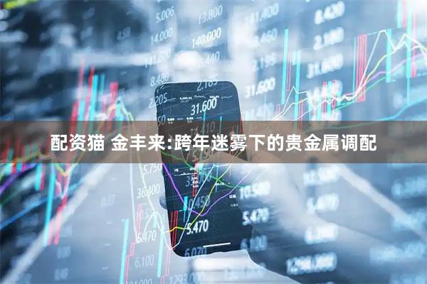 配资猫 金丰来:跨年迷雾下的贵金属调配