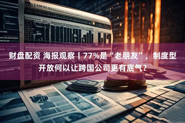 财盘配资 海报观察丨77%是“老朋友”，制度型开放何以让跨国公司更有底气？