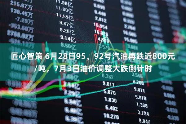 匠心智策 6月28日95、92号汽油再跌近800元/吨，7月3日油价调整大跌倒计时