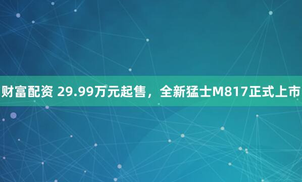 财富配资 29.99万元起售，全新猛士M817正式上市