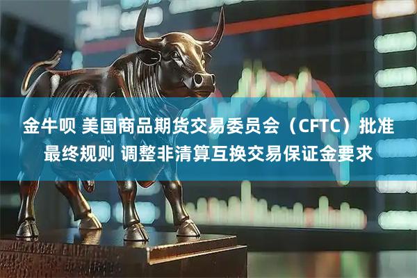 金牛呗 美国商品期货交易委员会（CFTC）批准最终规则 调整非清算互换交易保证金要求