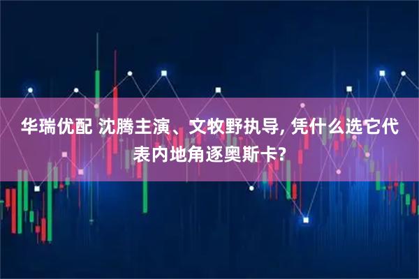 华瑞优配 沈腾主演、文牧野执导, 凭什么选它代表内地角逐奥斯卡?