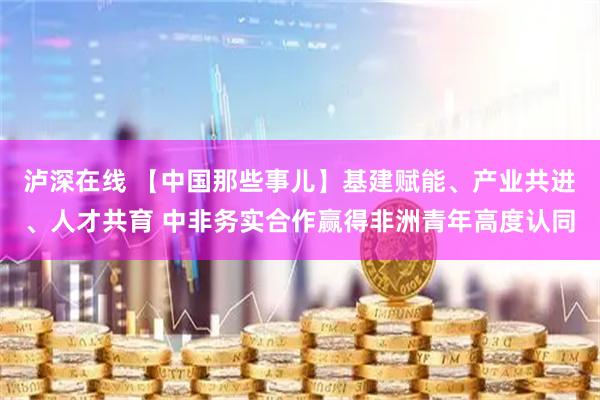 泸深在线 【中国那些事儿】基建赋能、产业共进、人才共育 中非务实合作赢得非洲青年高度认同
