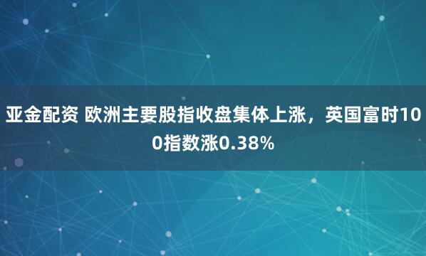亚金配资 欧洲主要股指收盘集体上涨，英国富时100指数涨0.38%