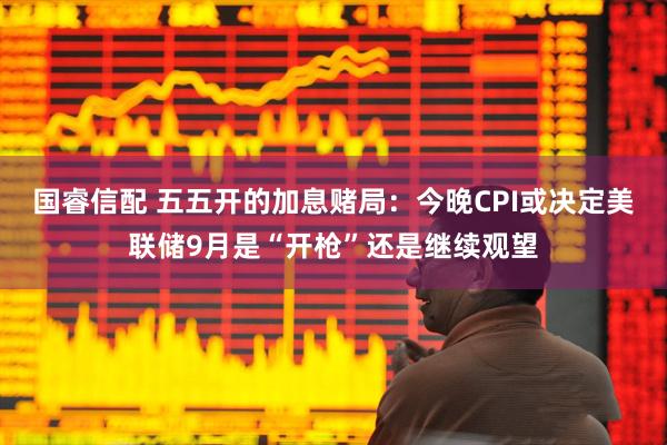 国睿信配 五五开的加息赌局：今晚CPI或决定美联储9月是“开枪”还是继续观望